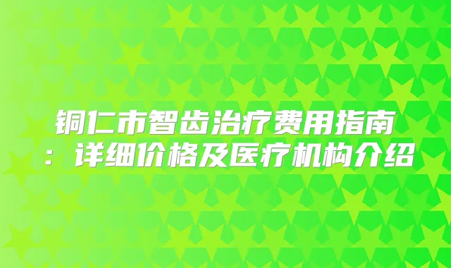 铜仁市智齿费用指南：详细价格及医疗机构介绍