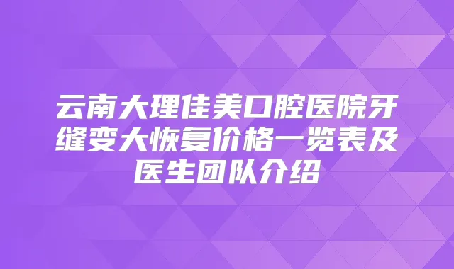云南大理佳美口腔医院牙缝变大恢复价格一览表及医生团队介绍