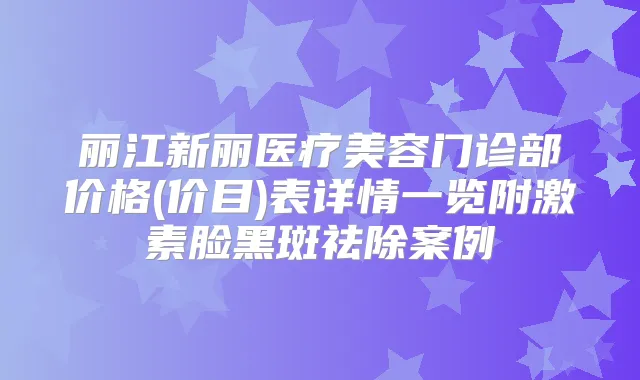 丽江新丽医疗美容门诊部价格(价目)表详情一览附激素脸黑斑祛除案例
