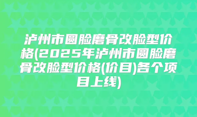 泸州市圆脸磨骨改脸型价格(2025年泸州市圆脸磨骨改脸型价格(价目)各个项目上线)