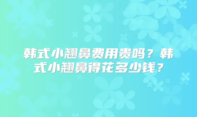 韩式小翘鼻费用贵吗？韩式小翘鼻得花多少钱？