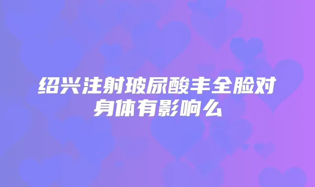 绍兴注射玻尿酸丰全脸对身体有影响么