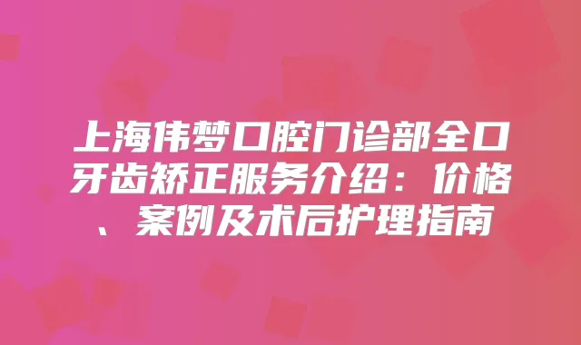 上海伟梦口腔门诊部全口牙齿矫正服务介绍：价格、案例及术后护理指南