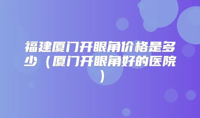 福建厦门开眼角价格是多少（厦门开眼角好的医院）