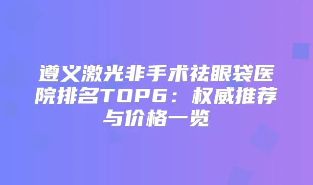 遵义激光非手术祛眼袋医院排名TOP6:推荐与价格一览