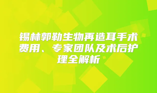 锡林郭勒生物再造耳手术费用、专家团队及术后护理全解析