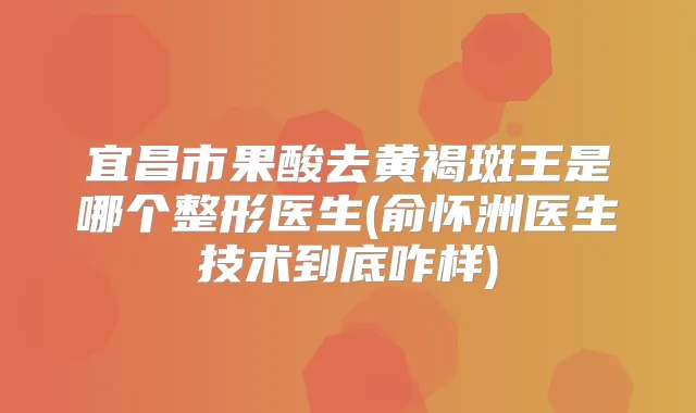 宜昌市果酸去黄褐斑王是哪个整形医生(俞怀洲医生技术到底咋样)