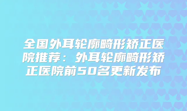 全国外耳轮廓畸形矫正医院推荐：外耳轮廓畸形矫正医院前50名更新发布