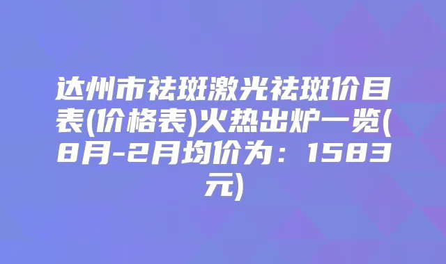 达州市祛斑激光祛斑价目表(价格表)火热出炉一览(8月-2月均价为：1583元)