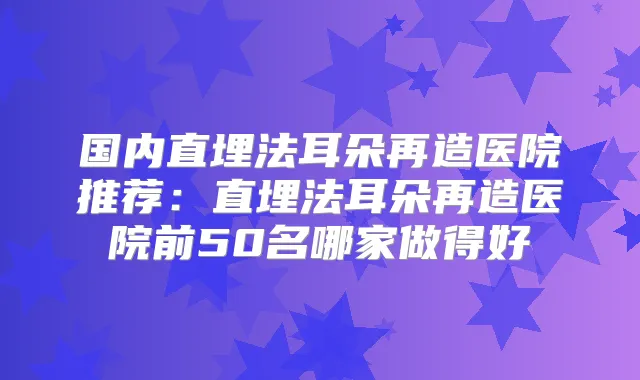 国内直埋法耳朵再造医院推荐：直埋法耳朵再造医院前50名哪家做得好
