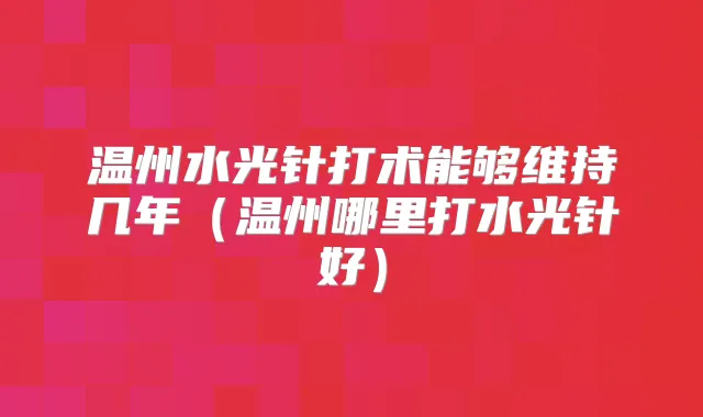 温州水光针打术能够维持几年(温州哪里打水光针好)