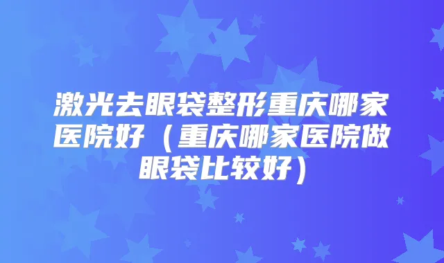激光去眼袋整形重庆哪家医院好(重庆哪家医院做眼袋比较好)