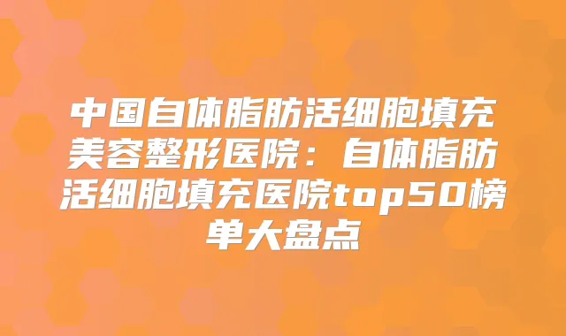 中国自体脂肪活细胞填充美容整形医院：自体脂肪活细胞填充医院top50榜单大盘点