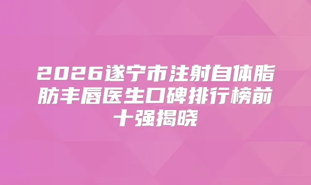 2026遂宁市注射自体脂肪丰唇医生口碑排行榜前十强揭晓