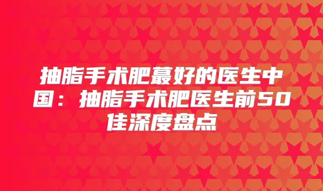 抽脂手术肥蕞好的医生中国：抽脂手术肥医生前50佳深度盘点