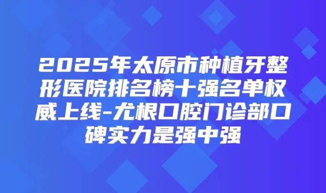 2025年太原市种植牙整形医院排名榜十强名单上线-尤根口腔门诊部口碑实力是强中强
