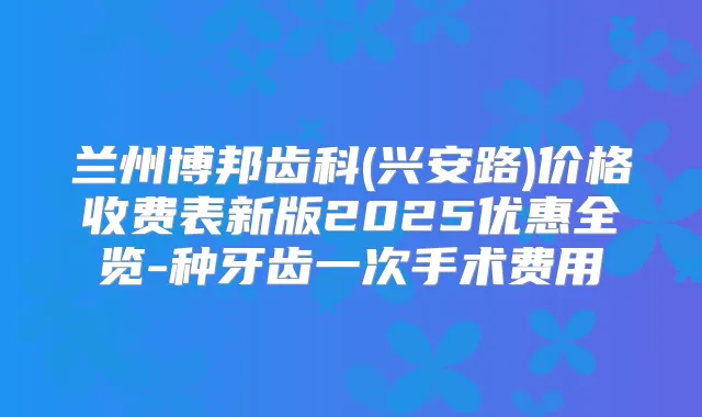 兰州博邦齿科(兴安路)价格收费表新版2025优惠全览-种牙齿一次手术费用