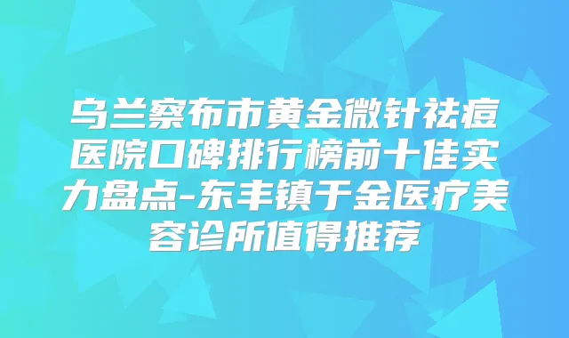 乌兰察布市黄金微针祛痘医院口碑排行榜前十佳实力盘点-东丰镇于金医疗美容诊所值得推荐