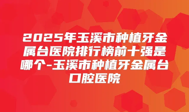 2025年玉溪市种植牙金属台医院排行榜前十强是哪个-玉溪市种植牙金属台口腔医院