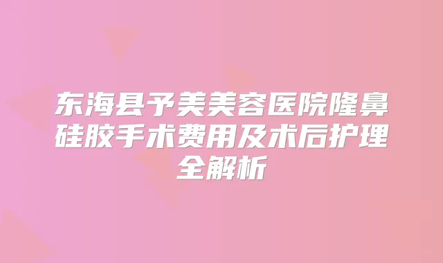 东海县予美美容医院隆鼻硅胶手术费用及术后护理全解析