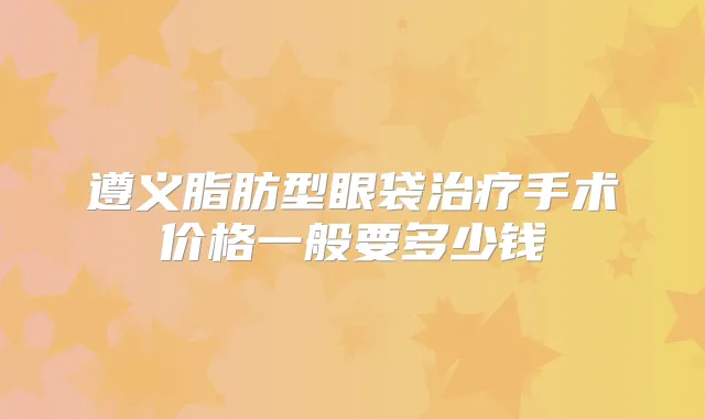遵义脂肪型眼袋手术价格一般要多少钱