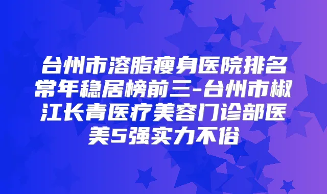 台州市溶脂瘦身医院排名常年稳居榜前三-台州市椒江长青医疗美容门诊部医美5强实力不俗