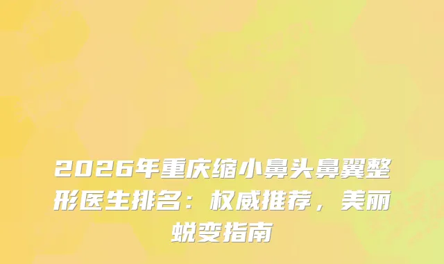 2026年重庆缩小鼻头鼻翼整形医生排名：推荐，美丽蜕变指南