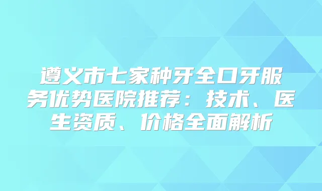 遵义市七家种牙全口牙服务优势医院推荐：技术、医生资质、价格全面解析