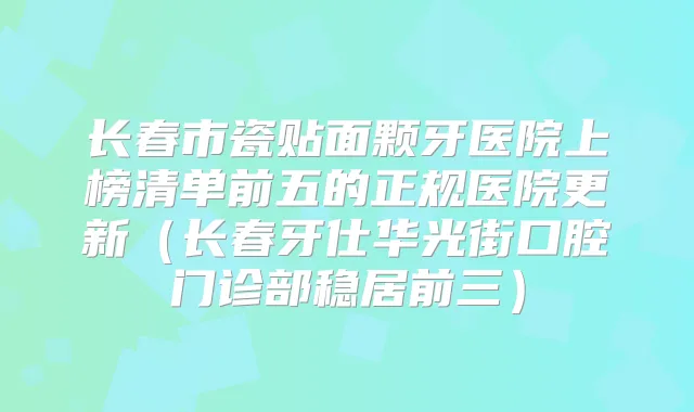 长春市瓷贴面颗牙医院上榜清单前五的正规医院更新（长春牙仕华光街口腔门诊部稳居前三）