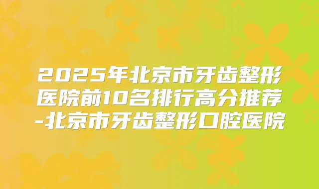 2025年北京市牙齿整形医院前10名排行高分推荐-北京市牙齿整形口腔医院