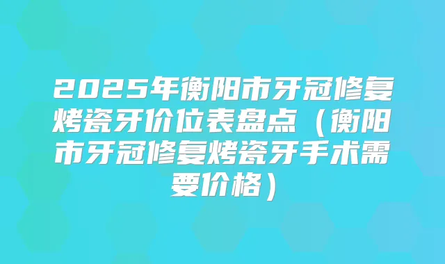 2025年衡阳市牙冠修复烤瓷牙价位表盘点（衡阳市牙冠修复烤瓷牙手术需要价格）