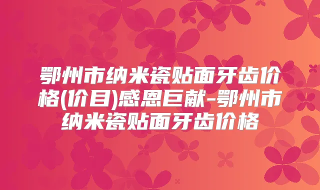 鄂州市纳米瓷贴面牙齿价格(价目)感恩巨献-鄂州市纳米瓷贴面牙齿价格