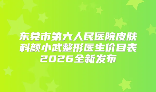 东莞市第六人民医院皮肤科颜小武整形医生价目表2026全新发布