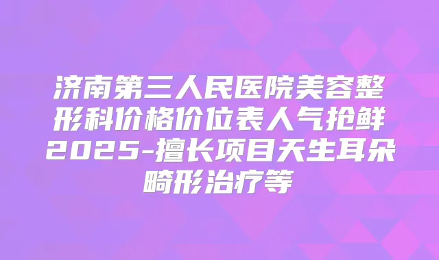 济南第三人民医院美容整形科价格价位表人气抢鲜2025-擅长项目天生耳朵畸形等