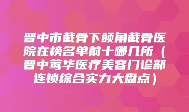 晋中市截骨下颌角截骨医院在榜名单前十哪几所（晋中医疗美容门诊部连锁综合实力大盘点）