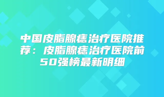 中国皮脂腺痣医院推荐:皮脂腺痣医院前50强榜新明细