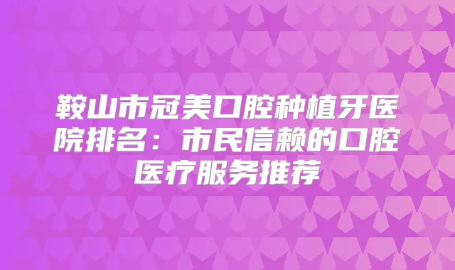 鞍山市冠美口腔种植牙医院排名：市民信赖的口腔医疗服务推荐