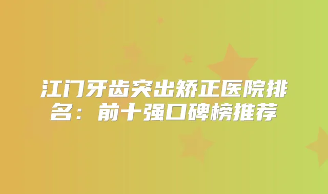 江门牙齿突出矫正医院排名：前十强口碑榜推荐