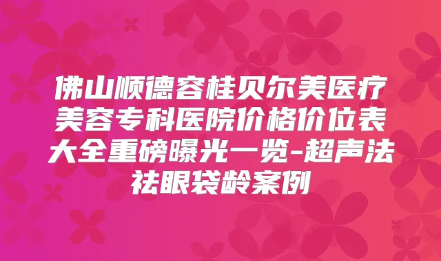 佛山顺德容桂贝尔美医疗美容专科医院价格价位表大全重磅曝光一览-超声法祛眼袋龄案例