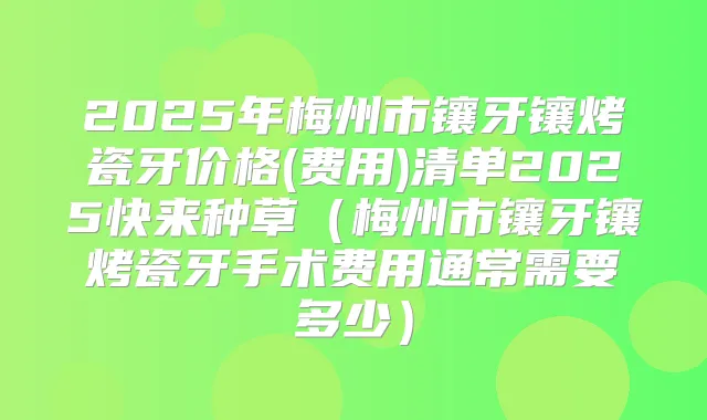 2025年梅州市镶牙镶烤瓷牙价格(费用)清单2025快来种草（梅州市镶牙镶烤瓷牙手术费用通常需要多少）
