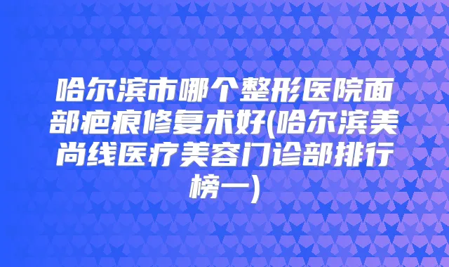 哈尔滨市哪个整形医院面部疤痕修复术好(哈尔滨美尚线医疗美容门诊部排行榜一)