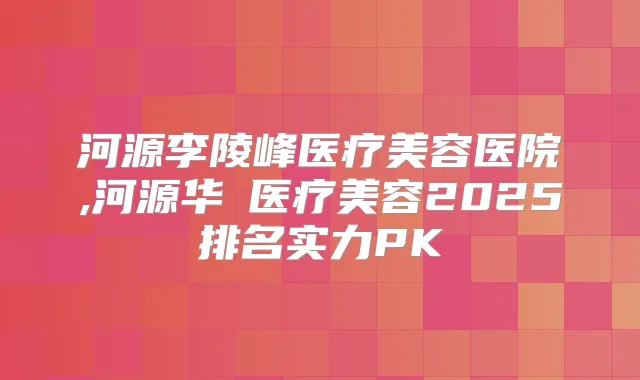 河源李陵峰医疗美容医院,河源华媄医疗美容2025排名实力PK