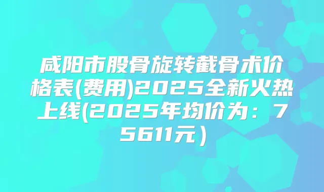 咸阳市股骨旋转截骨术价格表(费用)2025全新火热上线(2025年均价为：75611元）