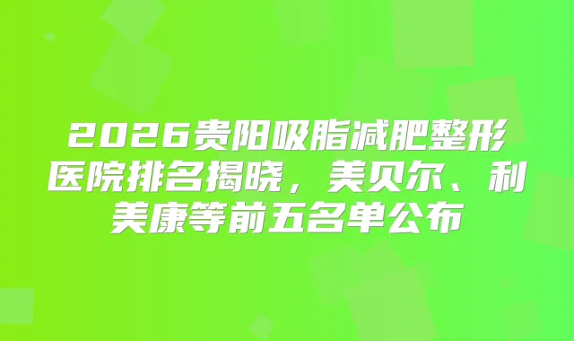 2026贵阳吸脂减肥整形医院排名揭晓，美贝尔、利美康等前五名单公布