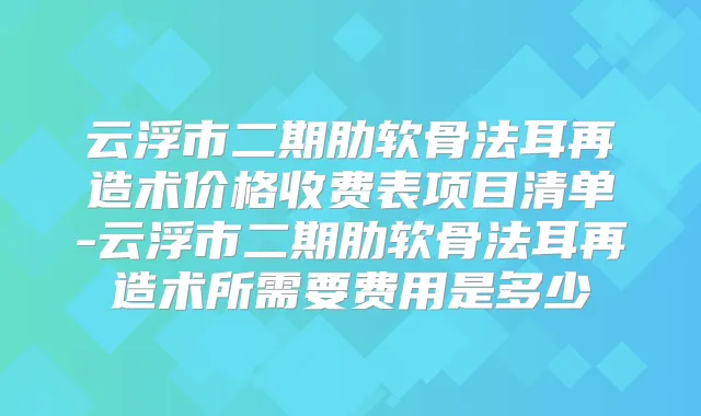 云浮市二期肋软骨法耳再造术价格收费表项目清单-云浮市二期肋软骨法耳再造术所需要费用是多少