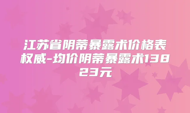 江苏省阴蒂暴露术价格表-均价阴蒂暴露术13823元
