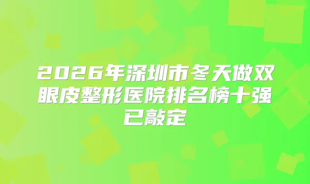 2026年深圳市冬天做双眼皮整形医院排名榜十强已敲定