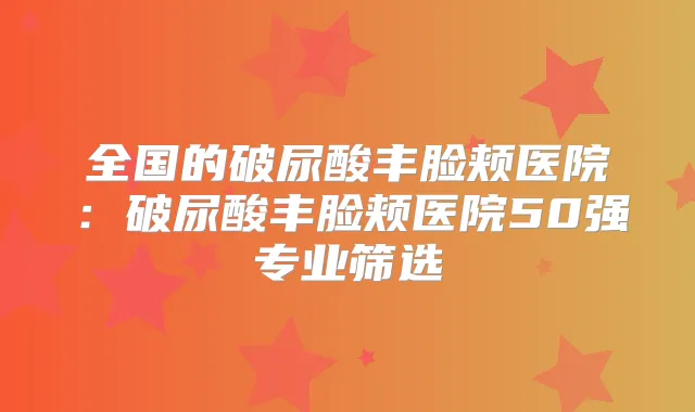 全国的破尿酸丰脸颊医院：破尿酸丰脸颊医院50强专业筛选