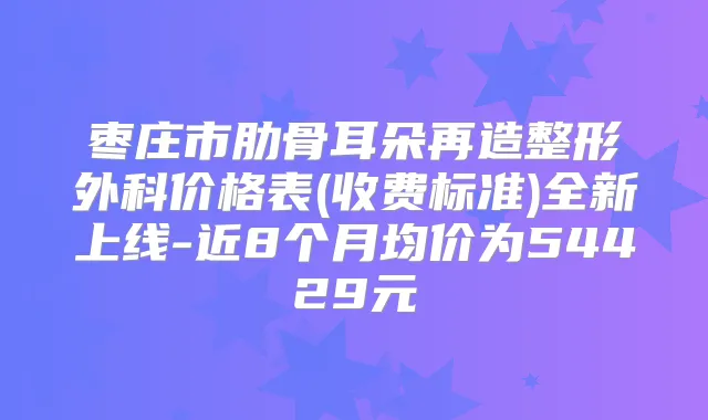 枣庄市肋骨耳朵再造整形外科价格表(收费标准)全新上线-近8个月均价为54429元