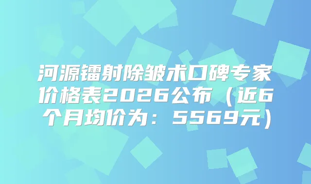河源镭射除皱术口碑专家价格表2026公布（近6个月均价为：5569元）